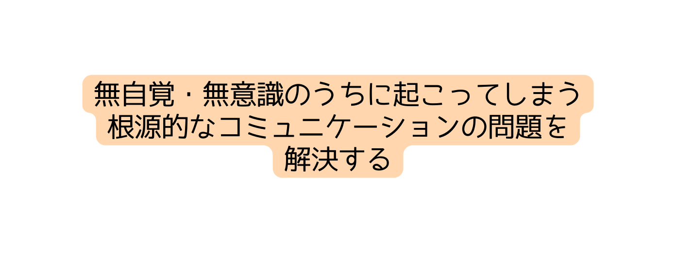 無自覚 無意識のうちに起こってしまう 根源的なコミュニケーションの問題を 解決する