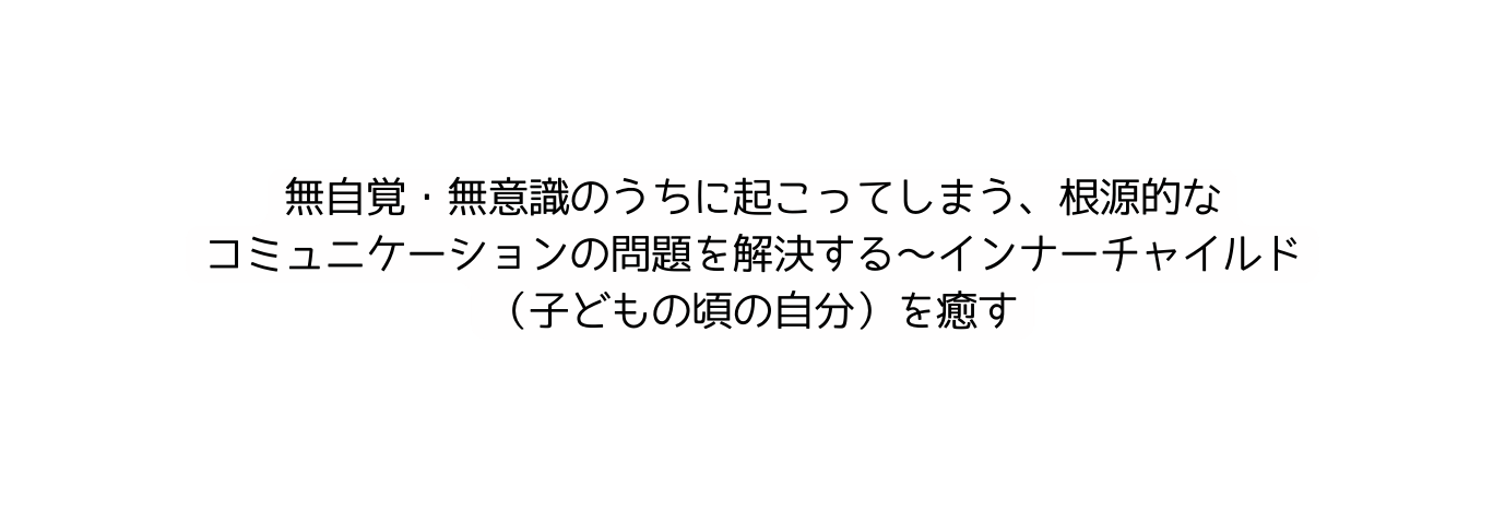 無自覚 無意識のうちに起こってしまう 根源的な コミュニケーションの問題を解決する インナーチャイルド 子どもの頃の自分 を癒す